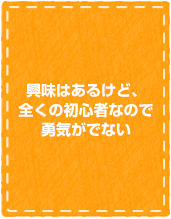 興味があるけど、全く初心者なので、勇気がでない